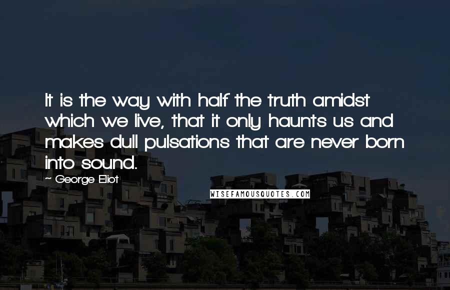 George Eliot Quotes: It is the way with half the truth amidst which we live, that it only haunts us and makes dull pulsations that are never born into sound.