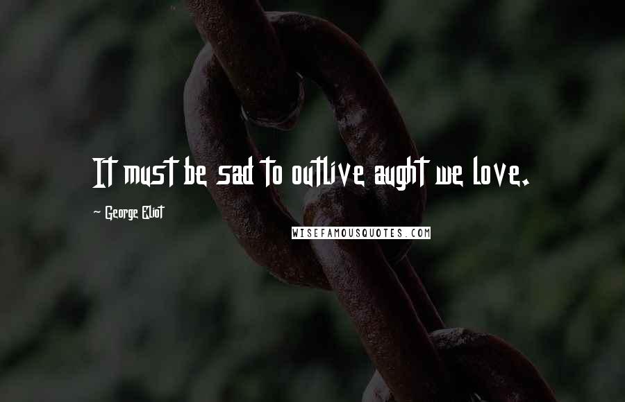 George Eliot Quotes: It must be sad to outlive aught we love.