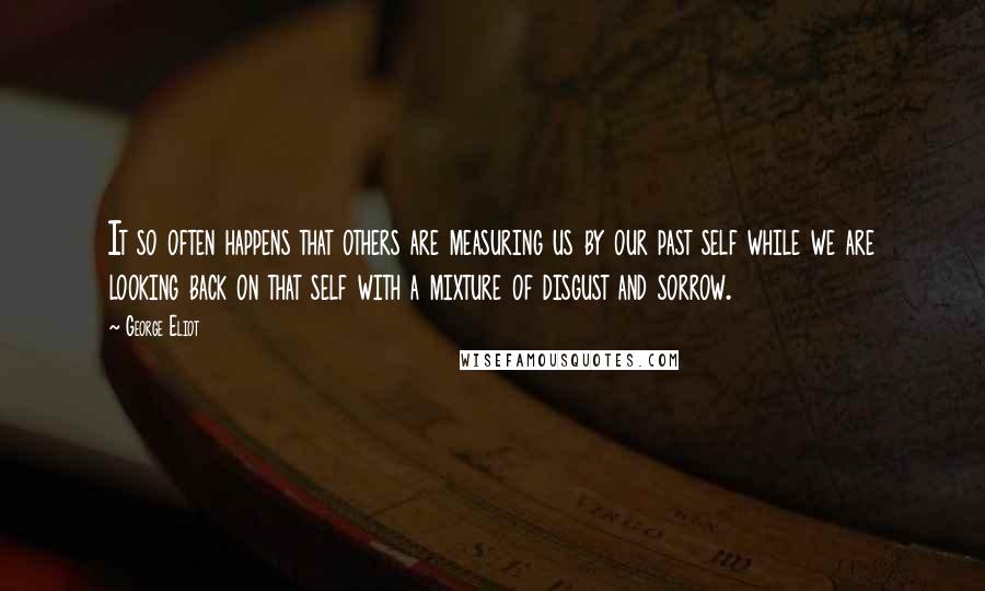 George Eliot Quotes: It so often happens that others are measuring us by our past self while we are looking back on that self with a mixture of disgust and sorrow.