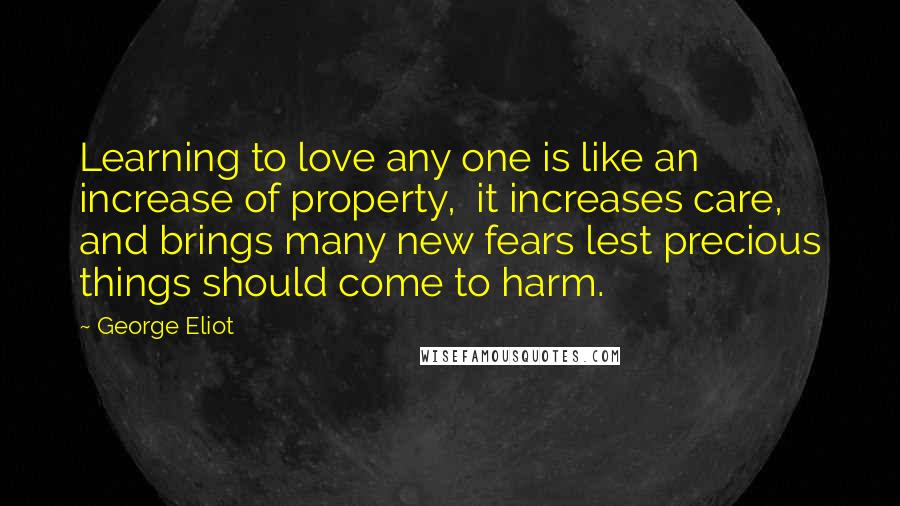 George Eliot Quotes: Learning to love any one is like an increase of property,  it increases care, and brings many new fears lest precious things should come to harm.