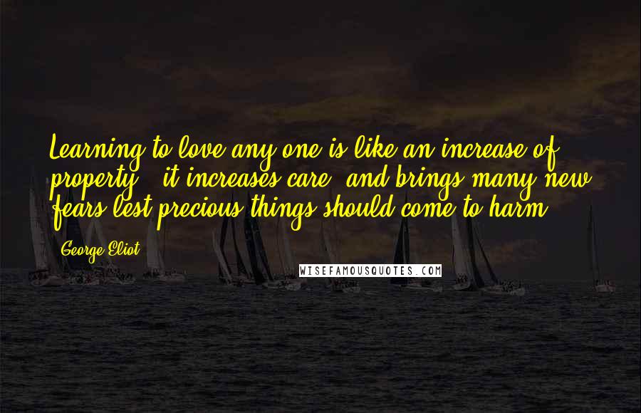 George Eliot Quotes: Learning to love any one is like an increase of property,  it increases care, and brings many new fears lest precious things should come to harm.