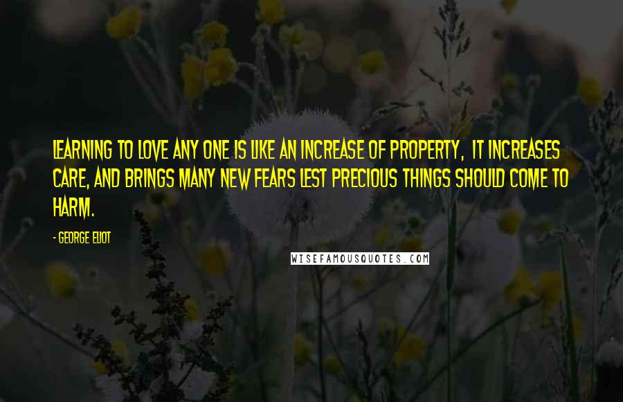 George Eliot Quotes: Learning to love any one is like an increase of property,  it increases care, and brings many new fears lest precious things should come to harm.