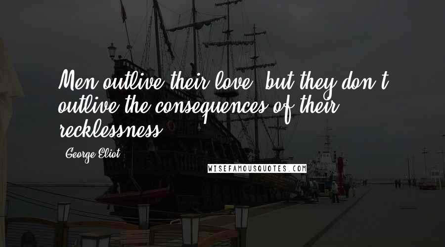 George Eliot Quotes: Men outlive their love, but they don't outlive the consequences of their recklessness.