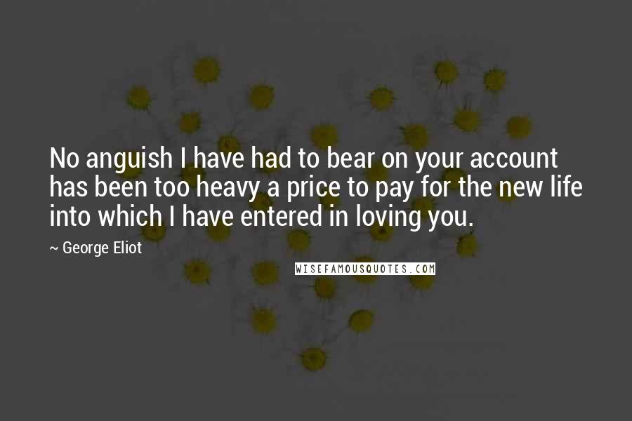 George Eliot Quotes: No anguish I have had to bear on your account has been too heavy a price to pay for the new life into which I have entered in loving you.