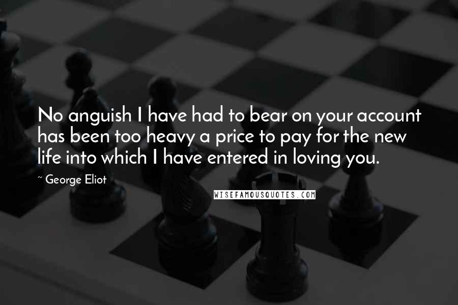 George Eliot Quotes: No anguish I have had to bear on your account has been too heavy a price to pay for the new life into which I have entered in loving you.