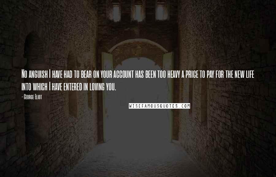 George Eliot Quotes: No anguish I have had to bear on your account has been too heavy a price to pay for the new life into which I have entered in loving you.