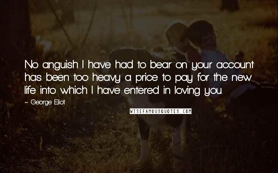 George Eliot Quotes: No anguish I have had to bear on your account has been too heavy a price to pay for the new life into which I have entered in loving you.