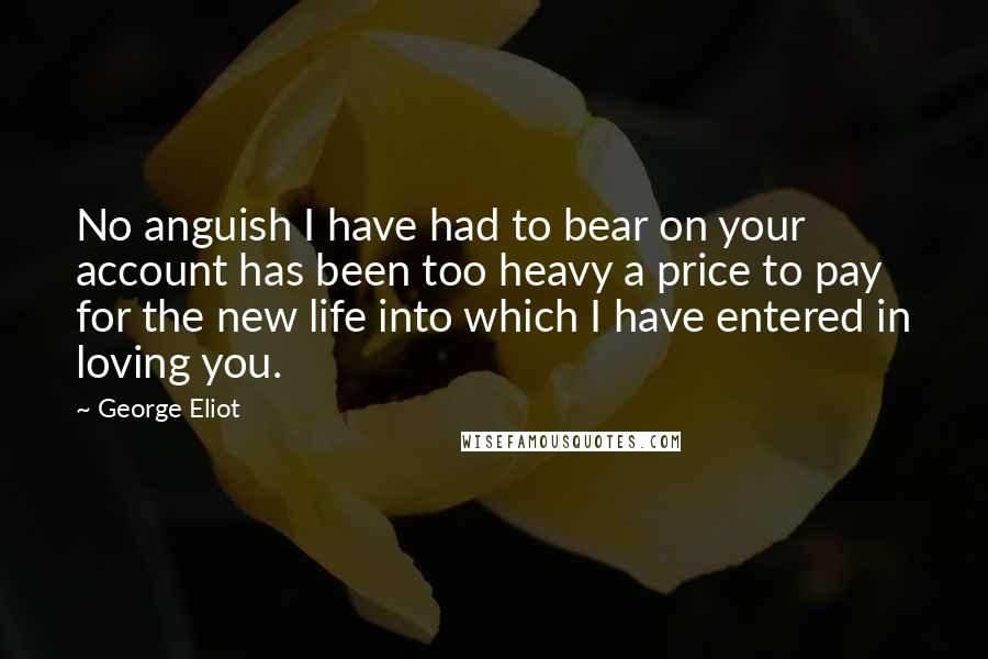 George Eliot Quotes: No anguish I have had to bear on your account has been too heavy a price to pay for the new life into which I have entered in loving you.