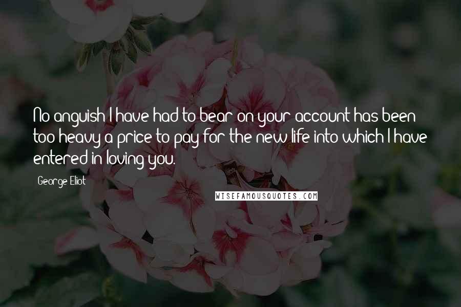 George Eliot Quotes: No anguish I have had to bear on your account has been too heavy a price to pay for the new life into which I have entered in loving you.