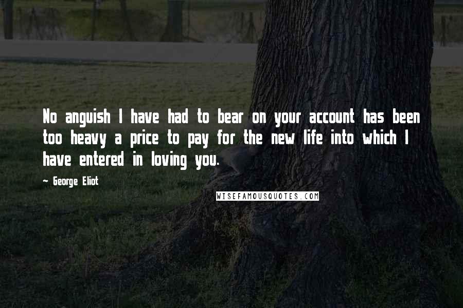 George Eliot Quotes: No anguish I have had to bear on your account has been too heavy a price to pay for the new life into which I have entered in loving you.