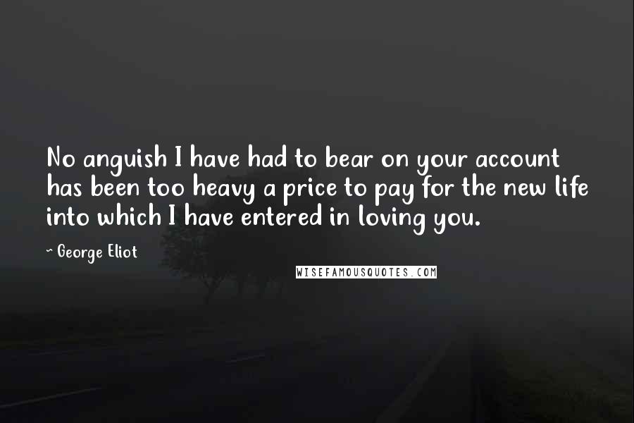 George Eliot Quotes: No anguish I have had to bear on your account has been too heavy a price to pay for the new life into which I have entered in loving you.