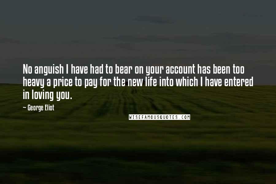 George Eliot Quotes: No anguish I have had to bear on your account has been too heavy a price to pay for the new life into which I have entered in loving you.