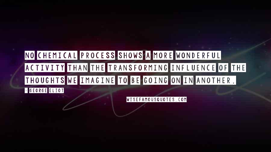 George Eliot Quotes: No chemical process shows a more wonderful activity than the transforming influence of the thoughts we imagine to be going on in another.