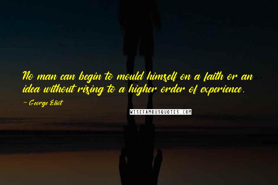 George Eliot Quotes: No man can begin to mould himself on a faith or an idea without rising to a higher order of experience.