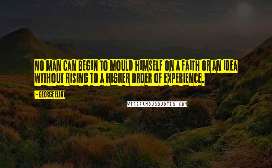 George Eliot Quotes: No man can begin to mould himself on a faith or an idea without rising to a higher order of experience.