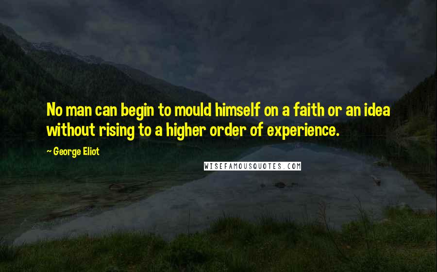 George Eliot Quotes: No man can begin to mould himself on a faith or an idea without rising to a higher order of experience.