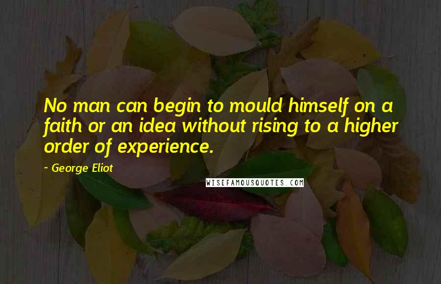 George Eliot Quotes: No man can begin to mould himself on a faith or an idea without rising to a higher order of experience.