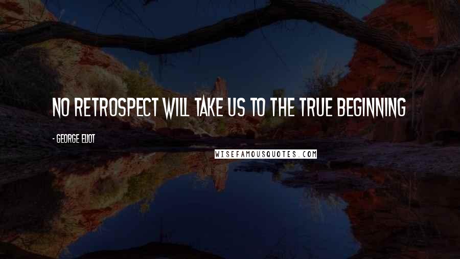 George Eliot Quotes: No retrospect will take us to the true beginning