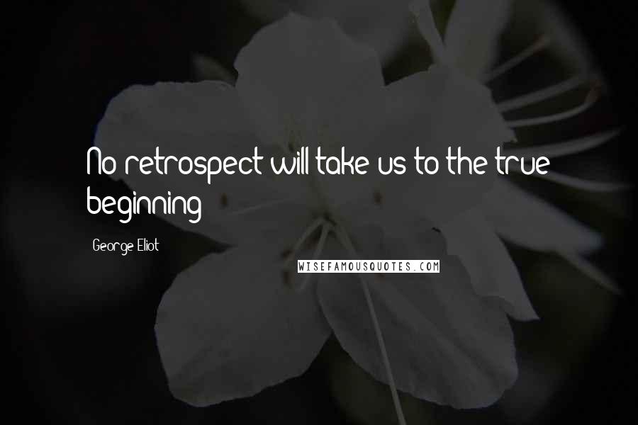 George Eliot Quotes: No retrospect will take us to the true beginning