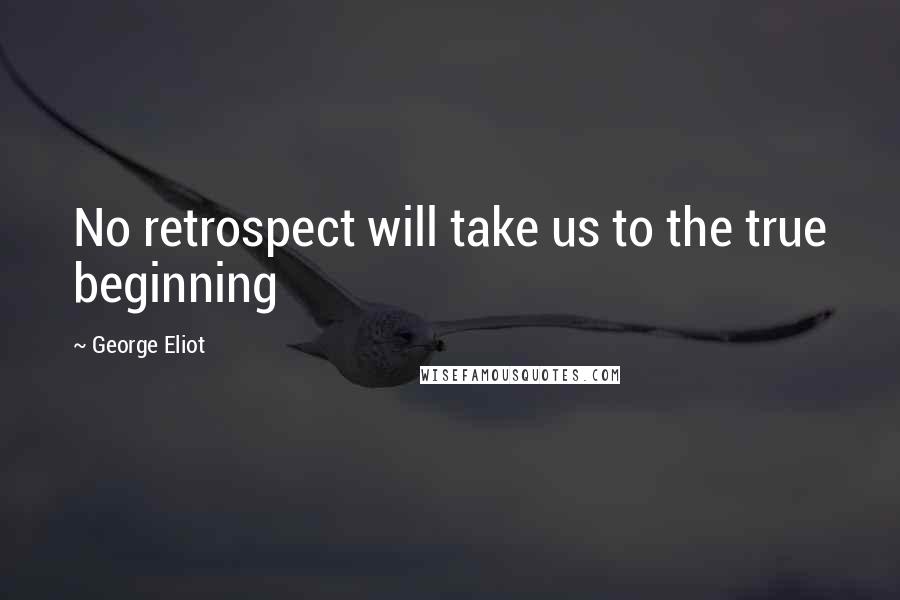 George Eliot Quotes: No retrospect will take us to the true beginning
