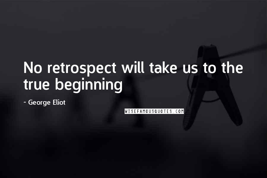 George Eliot Quotes: No retrospect will take us to the true beginning