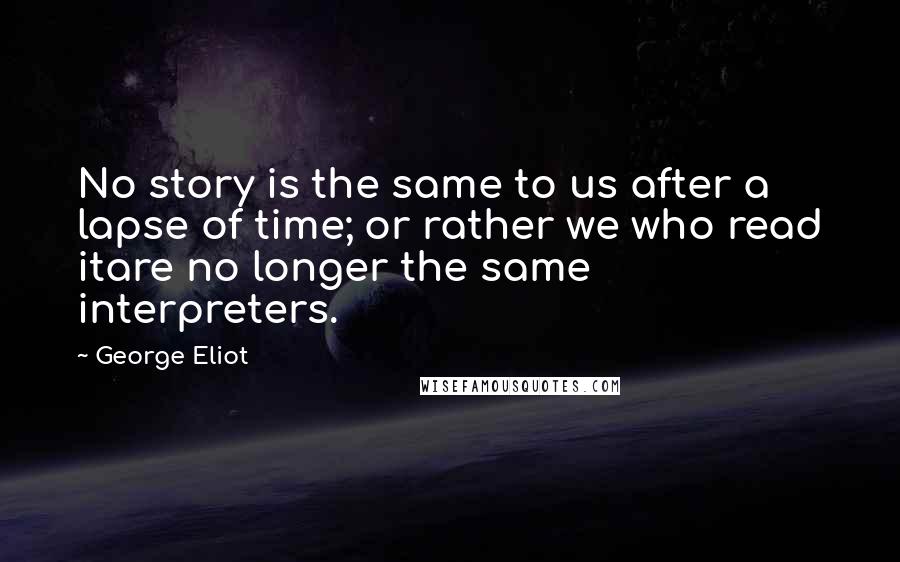 George Eliot Quotes: No story is the same to us after a lapse of time; or rather we who read itare no longer the same interpreters.