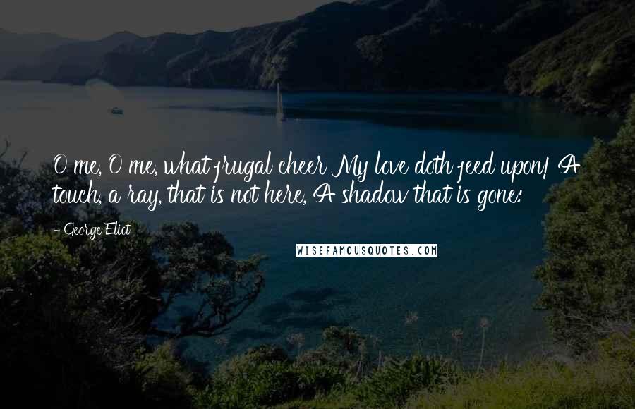 George Eliot Quotes: O me, O me, what frugal cheer My love doth feed upon! A touch, a ray, that is not here, A shadow that is gone: