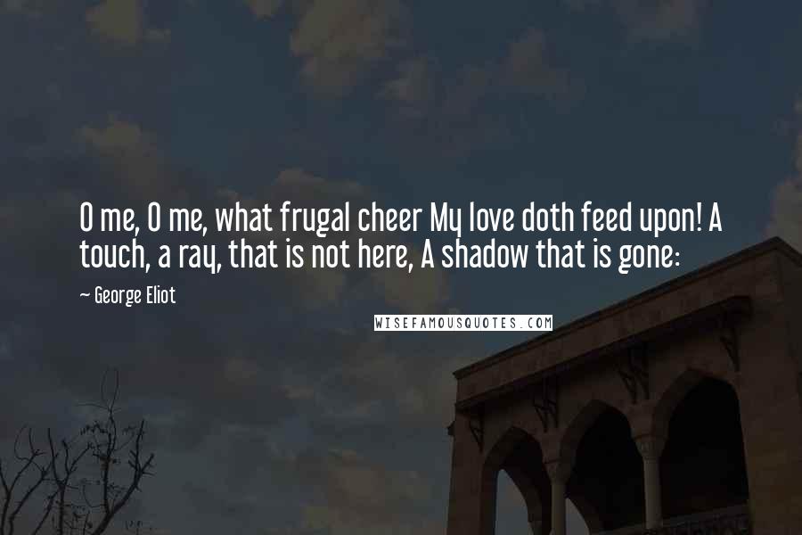 George Eliot Quotes: O me, O me, what frugal cheer My love doth feed upon! A touch, a ray, that is not here, A shadow that is gone: