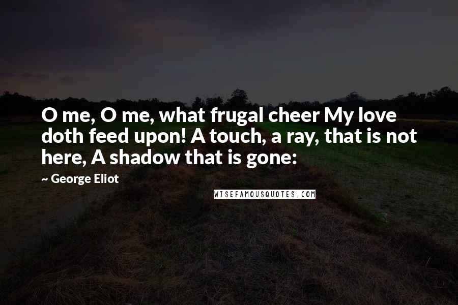 George Eliot Quotes: O me, O me, what frugal cheer My love doth feed upon! A touch, a ray, that is not here, A shadow that is gone: