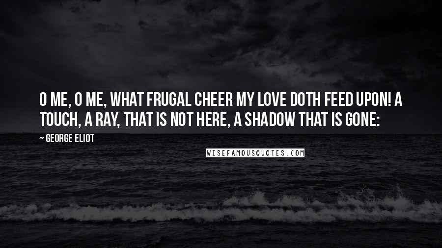 George Eliot Quotes: O me, O me, what frugal cheer My love doth feed upon! A touch, a ray, that is not here, A shadow that is gone:
