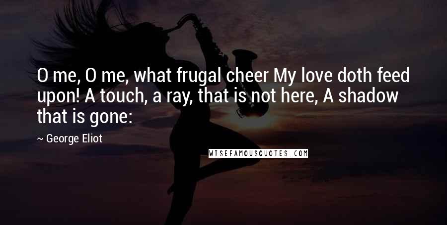 George Eliot Quotes: O me, O me, what frugal cheer My love doth feed upon! A touch, a ray, that is not here, A shadow that is gone: