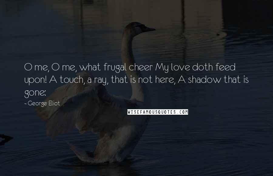 George Eliot Quotes: O me, O me, what frugal cheer My love doth feed upon! A touch, a ray, that is not here, A shadow that is gone: