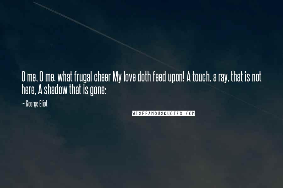 George Eliot Quotes: O me, O me, what frugal cheer My love doth feed upon! A touch, a ray, that is not here, A shadow that is gone: