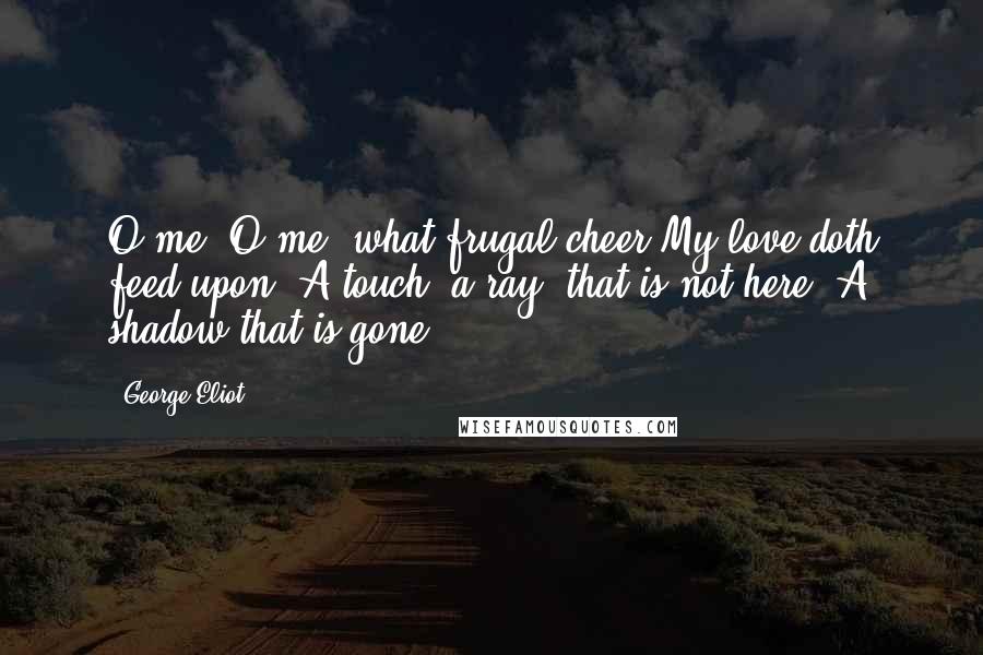 George Eliot Quotes: O me, O me, what frugal cheer My love doth feed upon! A touch, a ray, that is not here, A shadow that is gone: