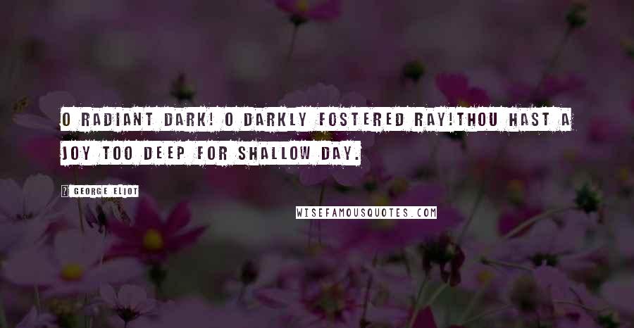 George Eliot Quotes: O radiant Dark! O darkly fostered ray!Thou hast a joy too deep for shallow Day.