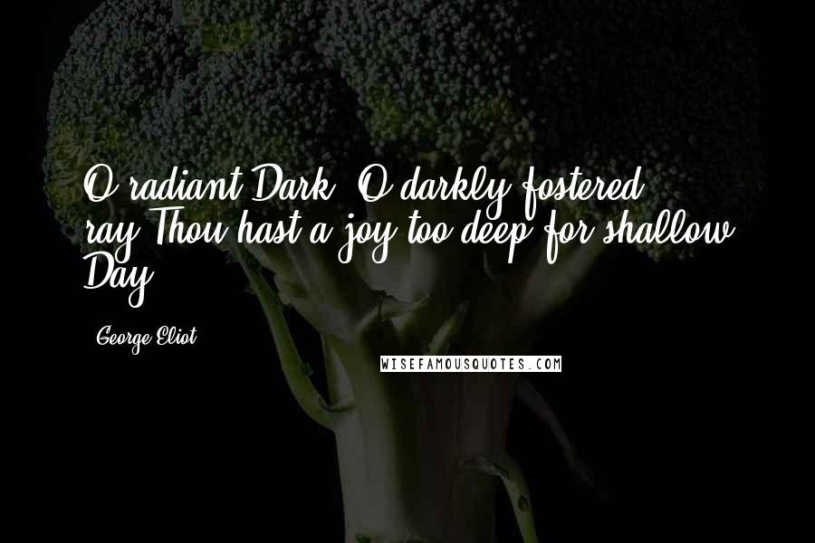 George Eliot Quotes: O radiant Dark! O darkly fostered ray!Thou hast a joy too deep for shallow Day.