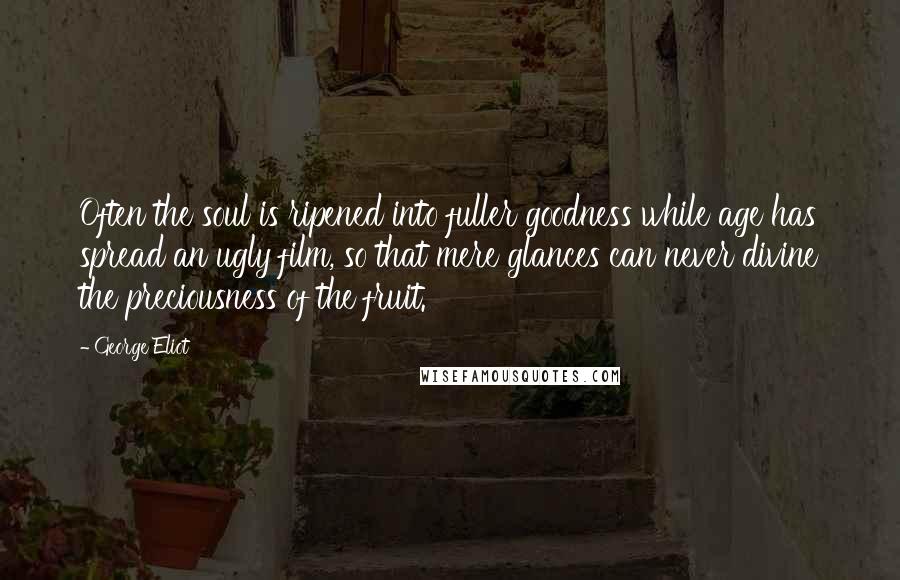George Eliot Quotes: Often the soul is ripened into fuller goodness while age has spread an ugly film, so that mere glances can never divine the preciousness of the fruit.