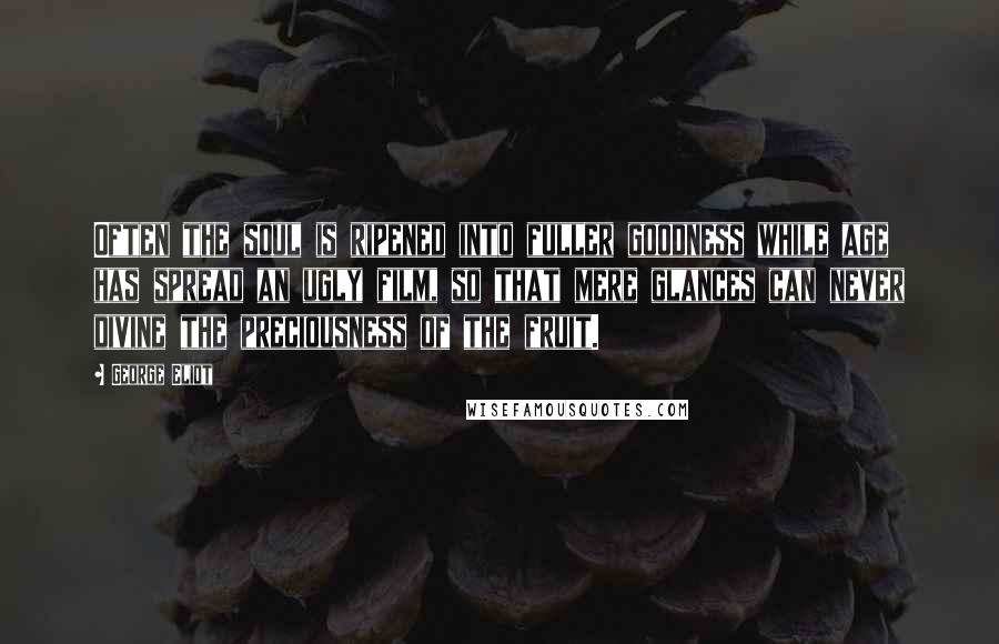 George Eliot Quotes: Often the soul is ripened into fuller goodness while age has spread an ugly film, so that mere glances can never divine the preciousness of the fruit.