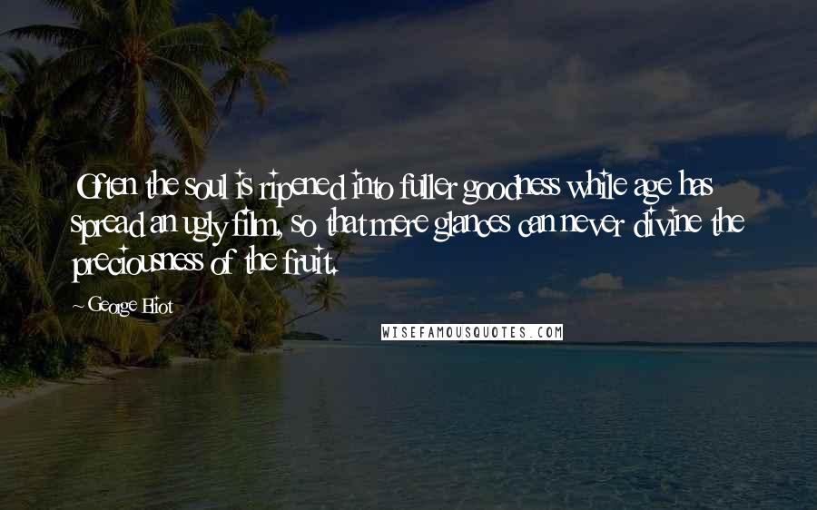 George Eliot Quotes: Often the soul is ripened into fuller goodness while age has spread an ugly film, so that mere glances can never divine the preciousness of the fruit.