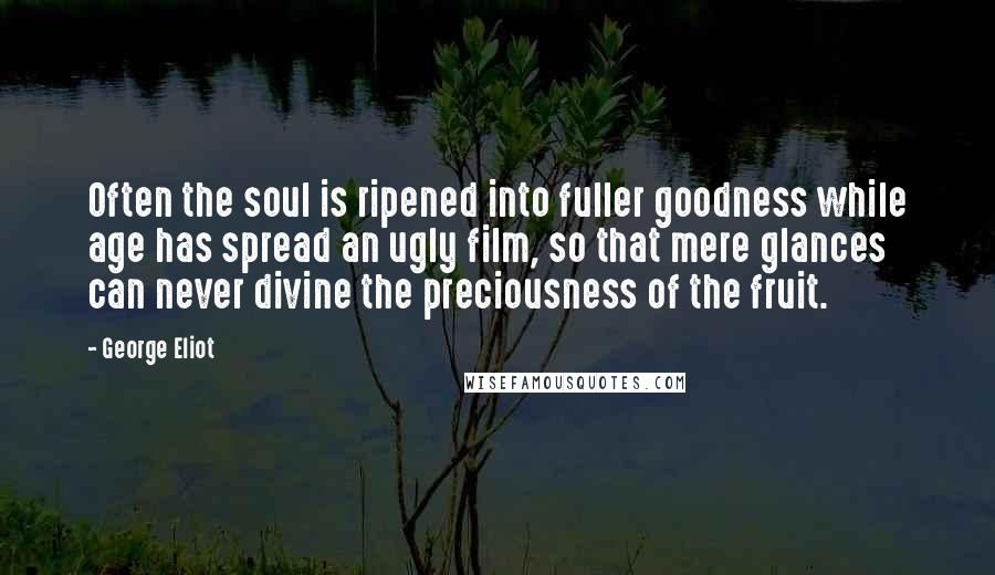 George Eliot Quotes: Often the soul is ripened into fuller goodness while age has spread an ugly film, so that mere glances can never divine the preciousness of the fruit.