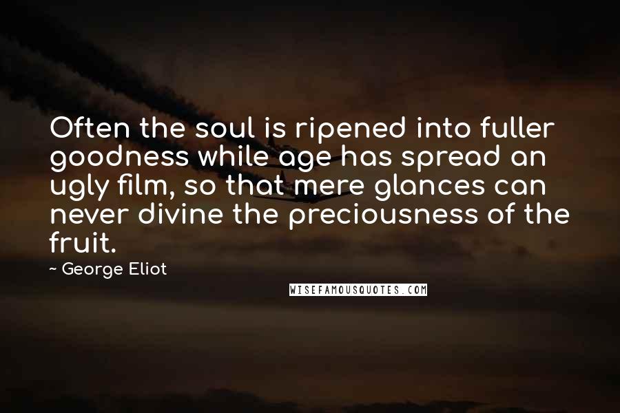 George Eliot Quotes: Often the soul is ripened into fuller goodness while age has spread an ugly film, so that mere glances can never divine the preciousness of the fruit.