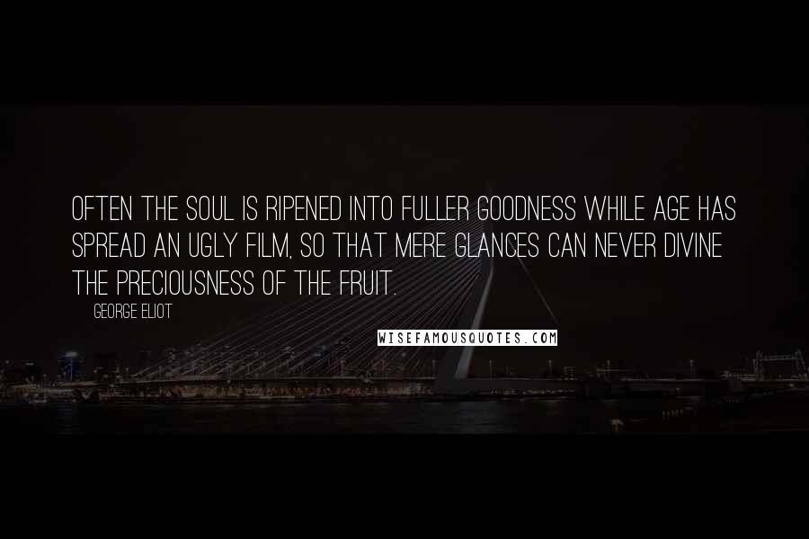 George Eliot Quotes: Often the soul is ripened into fuller goodness while age has spread an ugly film, so that mere glances can never divine the preciousness of the fruit.