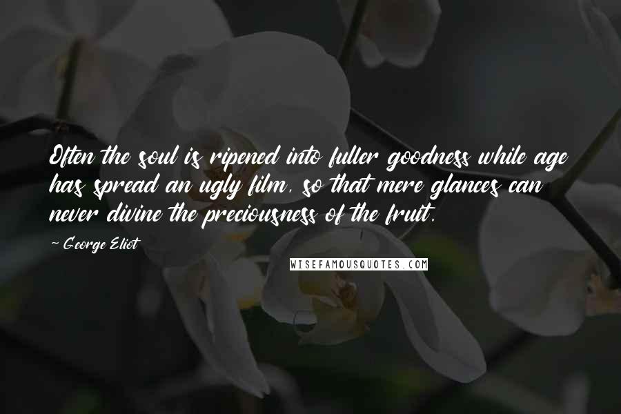 George Eliot Quotes: Often the soul is ripened into fuller goodness while age has spread an ugly film, so that mere glances can never divine the preciousness of the fruit.