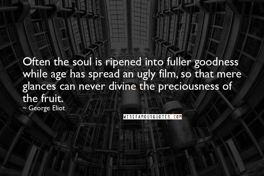 George Eliot Quotes: Often the soul is ripened into fuller goodness while age has spread an ugly film, so that mere glances can never divine the preciousness of the fruit.