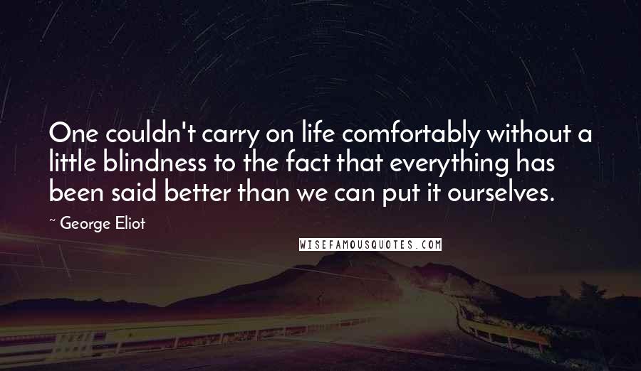 George Eliot Quotes: One couldn't carry on life comfortably without a little blindness to the fact that everything has been said better than we can put it ourselves.