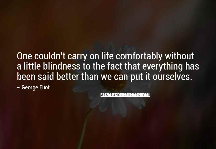 George Eliot Quotes: One couldn't carry on life comfortably without a little blindness to the fact that everything has been said better than we can put it ourselves.