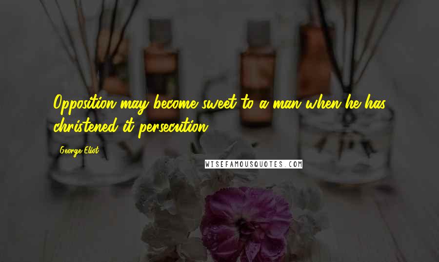 George Eliot Quotes: Opposition may become sweet to a man when he has christened it persecution.