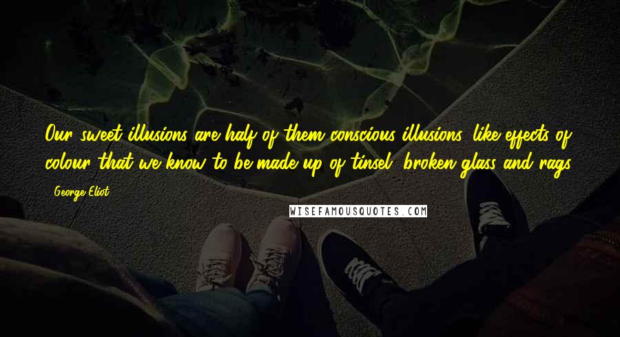 George Eliot Quotes: Our sweet illusions are half of them conscious illusions, like effects of colour that we know to be made up of tinsel, broken glass and rags.