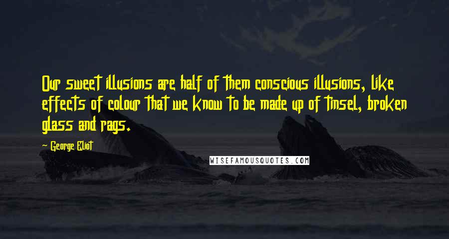 George Eliot Quotes: Our sweet illusions are half of them conscious illusions, like effects of colour that we know to be made up of tinsel, broken glass and rags.