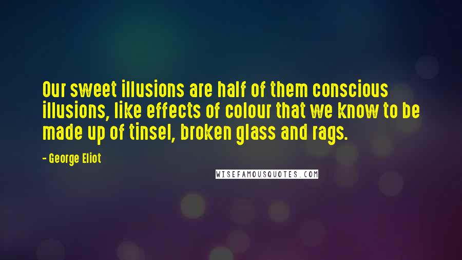 George Eliot Quotes: Our sweet illusions are half of them conscious illusions, like effects of colour that we know to be made up of tinsel, broken glass and rags.